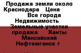 Продажа земли около Краснодара › Цена ­ 700 000 - Все города Недвижимость » Земельные участки продажа   . Ханты-Мансийский,Нефтеюганск г.